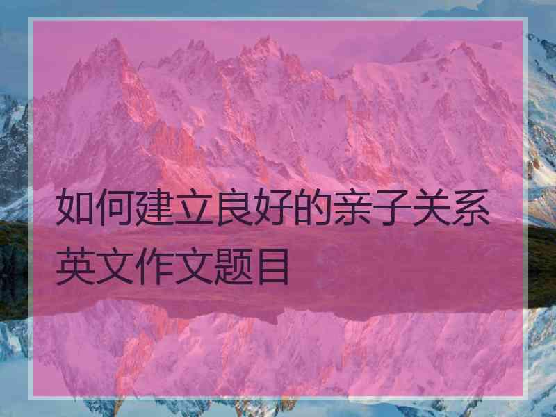 如何建立良好的亲子关系英文作文题目