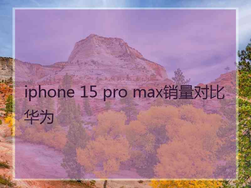 iphone 15 pro max销量对比华为