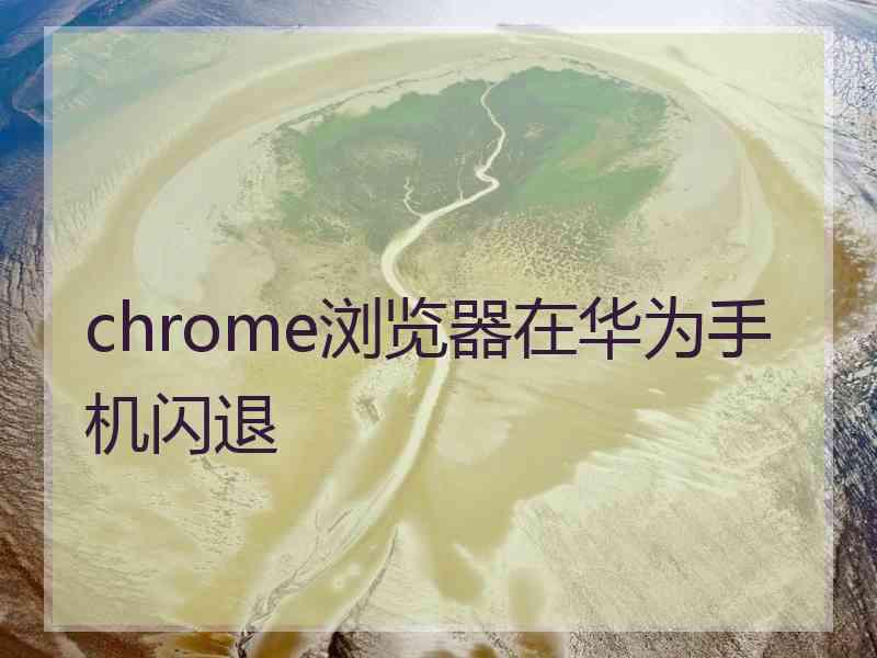 chrome浏览器在华为手机闪退