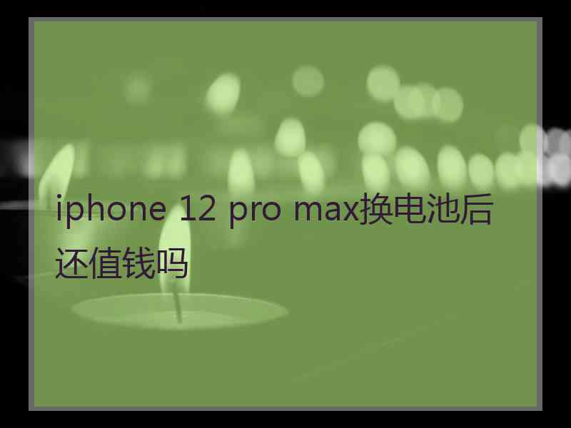 iphone 12 pro max换电池后还值钱吗