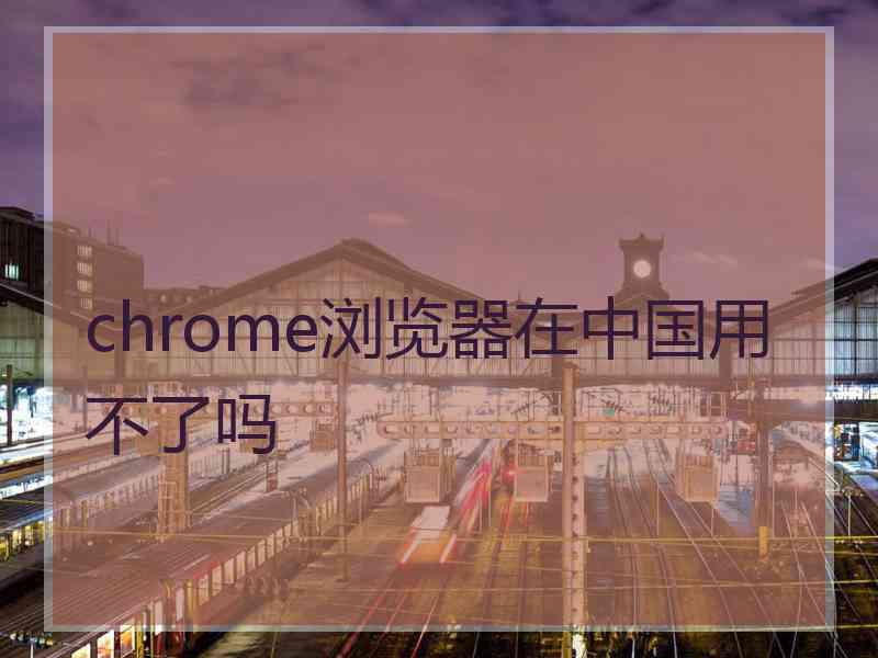 chrome浏览器在中国用不了吗