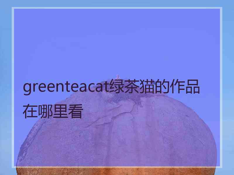 greenteacat绿茶猫的作品在哪里看